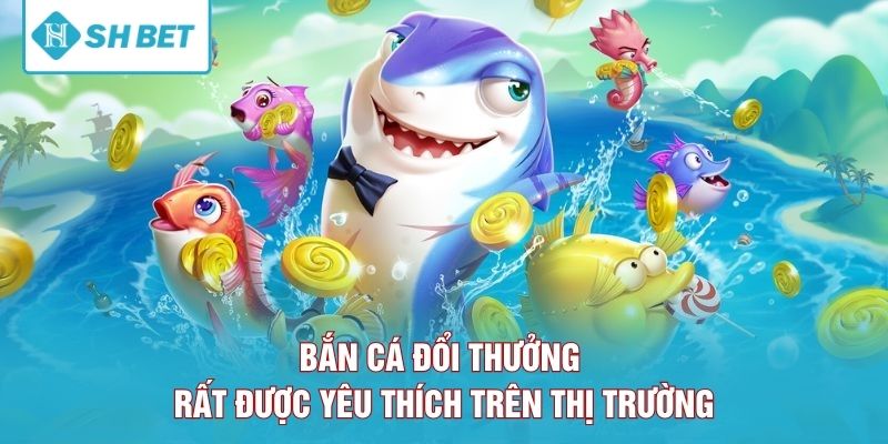Bắn cá đổi thưởng rất được yêu thích trên thị trường