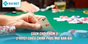 Cách Chơi Phỏm Ù - 3 Tuyệt Chiêu Chinh Phục Mọi Bàn Bài 